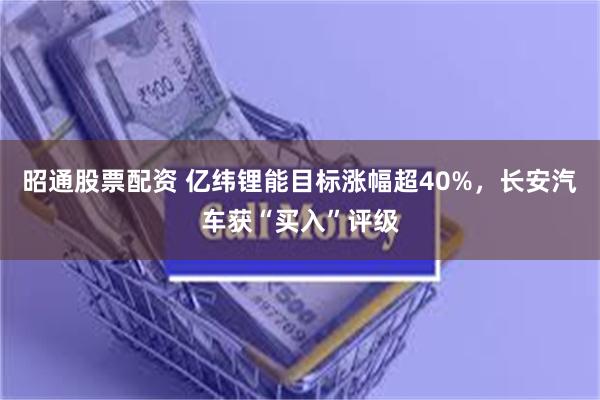 昭通股票配资 亿纬锂能目标涨幅超40%，长安汽车获“买入”评级