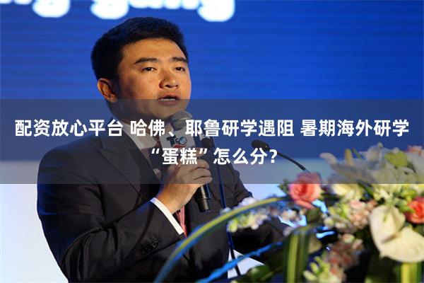配资放心平台 哈佛、耶鲁研学遇阻 暑期海外研学“蛋糕”怎么分？