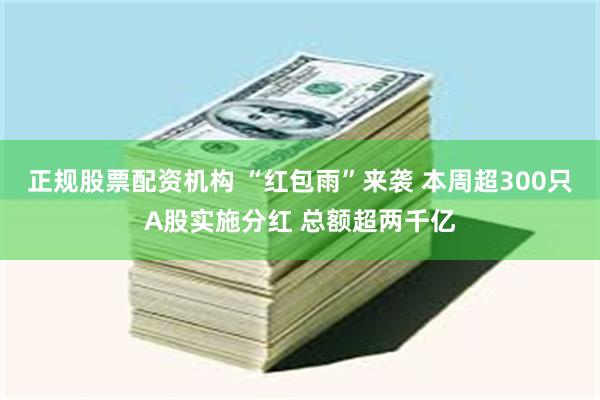 正规股票配资机构 “红包雨”来袭 本周超300只A股实施分红 总额超两千亿