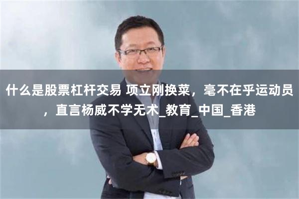 什么是股票杠杆交易 项立刚换菜，毫不在乎运动员，直言杨威不学无术_教育_中国_香港