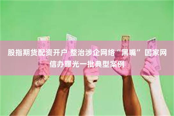股指期货配资开户 整治涉企网络“黑嘴” 国家网信办曝光一批典型案例