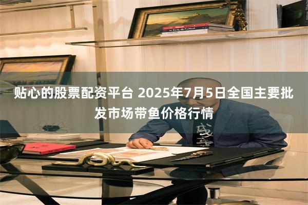 贴心的股票配资平台 2025年7月5日全国主要批发市场带鱼价格行情
