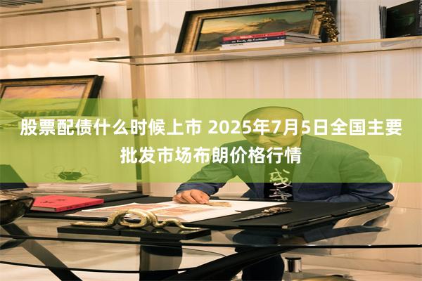 股票配债什么时候上市 2025年7月5日全国主要批发市场布朗价格行情