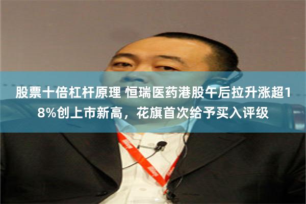 股票十倍杠杆原理 恒瑞医药港股午后拉升涨超18%创上市新高，花旗首次给予买入评级