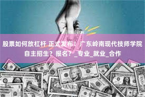 股票如何放杠杆 正式发布！广东岭南现代技师学院自主招生？报名？_专业_就业_合作