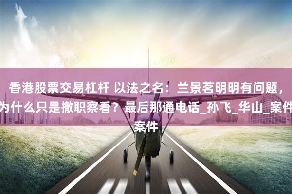 香港股票交易杠杆 以法之名：兰景茗明明有问题，为什么只是撤职察看？最后那通电话_孙飞_华山_案件
