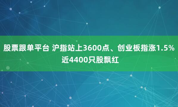 股票跟单平台 沪指站上3600点、创业板指涨1.5% 近4400只股飘红