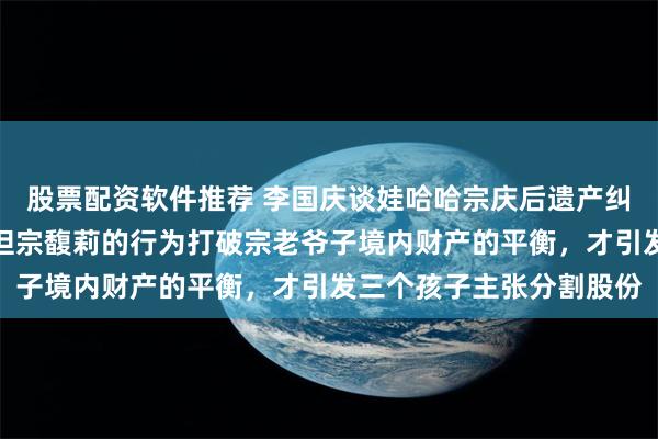 股票配资软件推荐 李国庆谈娃哈哈宗庆后遗产纠纷：我一贯挺宗馥莉！但宗馥莉的行为打破宗老爷子境内财产的平衡，才引发三个孩子主张分割股份