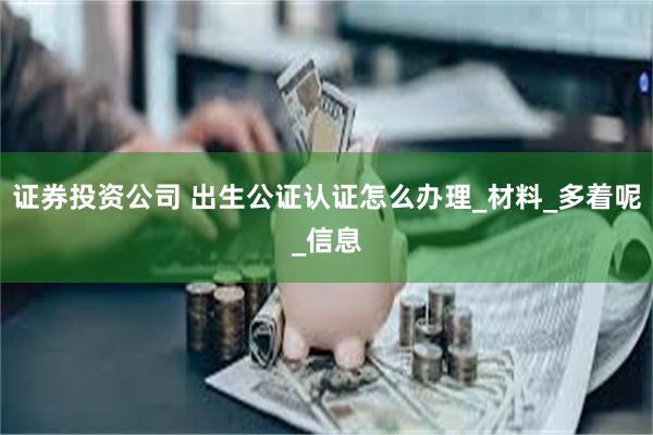 证券投资公司 出生公证认证怎么办理_材料_多着呢_信息