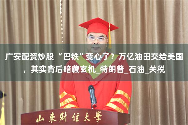 广安配资炒股 “巴铁”变心了？万亿油田交给美国，其实背后暗藏玄机_特朗普_石油_关税