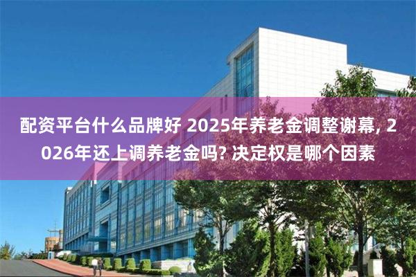 配资平台什么品牌好 2025年养老金调整谢幕, 2026年还上调养老金吗? 决定权是哪个因素