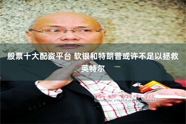 股票十大配资平台 软银和特朗普或许不足以拯救英特尔