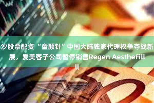 长沙股票配资 “童颜针”中国大陆独家代理权争夺战新进展，爱美客子公司暂停销售Regen AestheFill