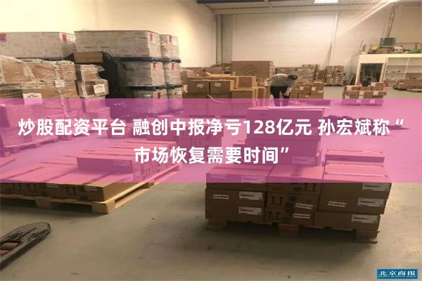 炒股配资平台 融创中报净亏128亿元 孙宏斌称“市场恢复需要时间”
