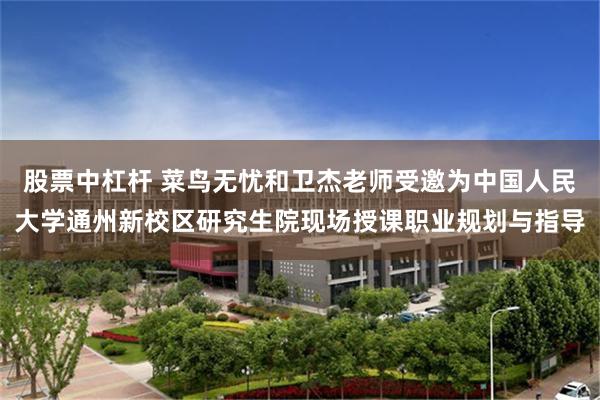 股票中杠杆 菜鸟无忧和卫杰老师受邀为中国人民大学通州新校区研究生院现场授课职业规划与指导