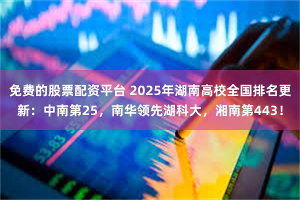 免费的股票配资平台 2025年湖南高校全国排名更新：中南第25，南华领先湖科大，湘南第443！