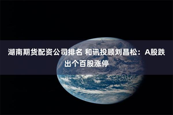 湖南期货配资公司排名 和讯投顾刘昌松：A股跌出个百股涨停
