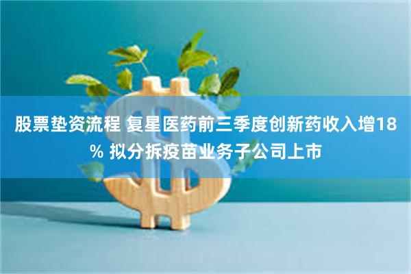 股票垫资流程 复星医药前三季度创新药收入增18% 拟分拆疫苗业务子公司上市