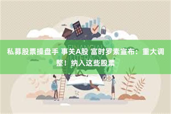 私募股票操盘手 事关A股 富时罗素宣布:重大调整!纳入这些股票