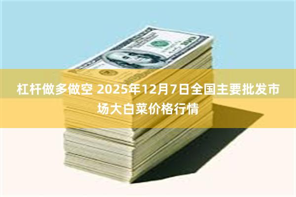 杠杆做多做空 2025年12月7日全国主要批发市场大白菜价格行情