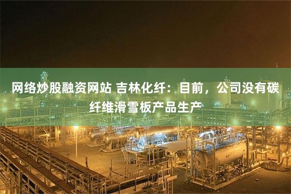 网络炒股融资网站 吉林化纤：目前，公司没有碳纤维滑雪板产品生产